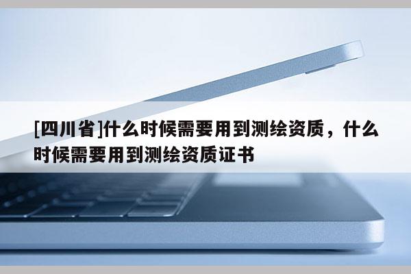 [四川省]什么时候需要用到测绘资质，什么时候需要用到测绘资质证书