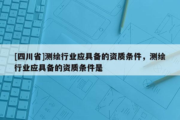 [四川省]测绘行业应具备的资质条件，测绘行业应具备的资质条件是