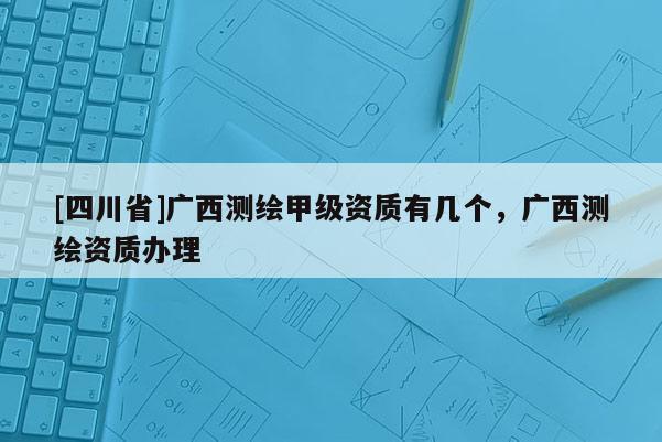 [四川省]广西测绘甲级资质有几个，广西测绘资质办理