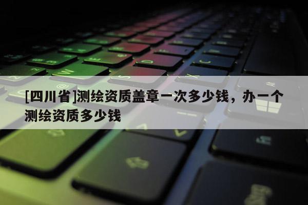 [四川省]测绘资质盖章一次多少钱，办一个测绘资质多少钱