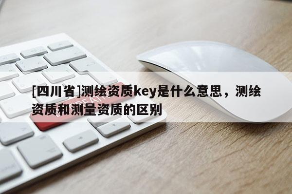 [四川省]测绘资质key是什么意思，测绘资质和测量资质的区别