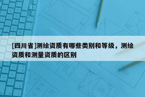 [四川省]测绘资质有哪些类别和等级，测绘资质和测量资质的区别