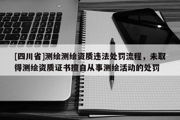 [四川省]测绘测绘资质违法处罚流程，未取得测绘资质证书擅自从事测绘活动的处罚