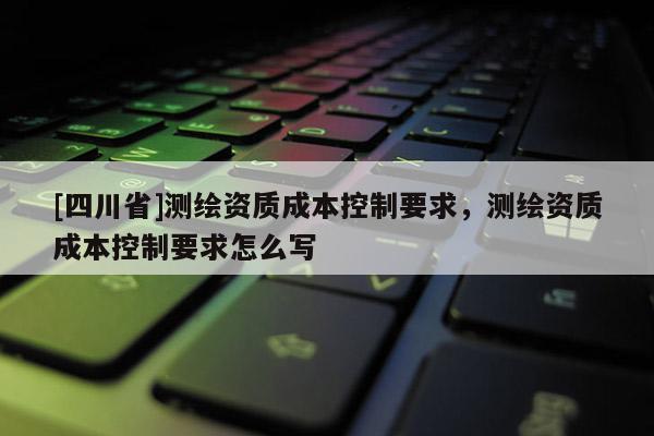 [四川省]测绘资质成本控制要求，测绘资质成本控制要求怎么写
