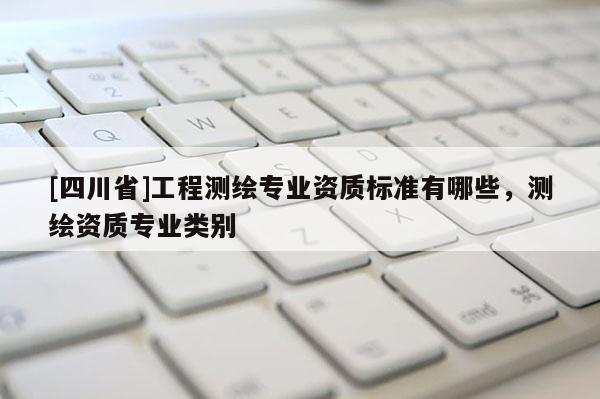 [四川省]工程测绘专业资质标准有哪些，测绘资质专业类别