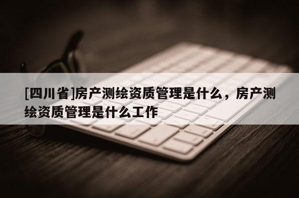 [四川省]房产测绘资质管理是什么，房产测绘资质管理是什么工作