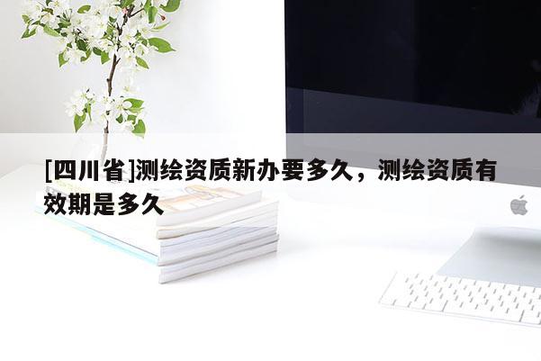 [四川省]测绘资质新办要多久，测绘资质有效期是多久