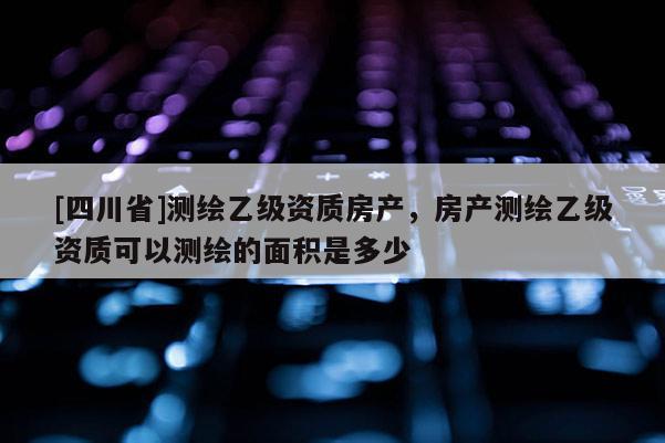 [四川省]测绘乙级资质房产，房产测绘乙级资质可以测绘的面积是多少