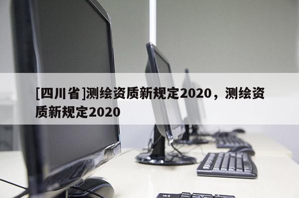 [四川省]测绘资质新规定2020，测绘资质新规定2020