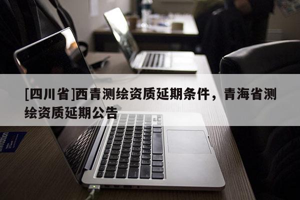 [四川省]西青测绘资质延期条件，青海省测绘资质延期公告