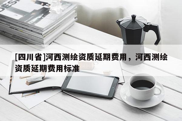 [四川省]河西测绘资质延期费用，河西测绘资质延期费用标准