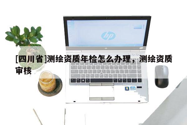 [四川省]测绘资质年检怎么办理，测绘资质审核