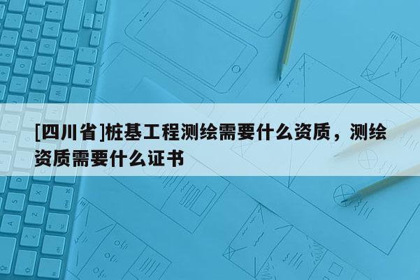 [四川省]桩基工程测绘需要什么资质，测绘资质需要什么证书