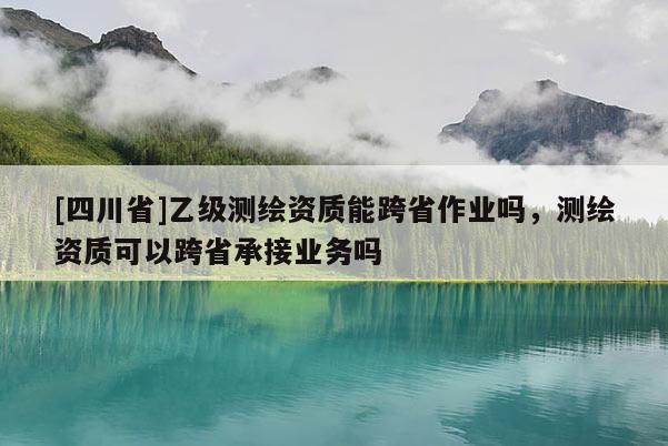 [四川省]乙级测绘资质能跨省作业吗，测绘资质可以跨省承接业务吗
