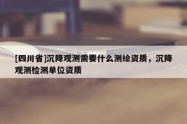 [四川省]沉降观测需要什么测绘资质，沉降观测检测单位资质