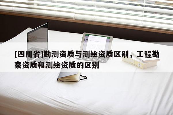 [四川省]勘测资质与测绘资质区别，工程勘察资质和测绘资质的区别