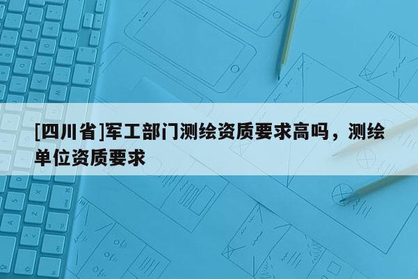 [四川省]军工部门测绘资质要求高吗，测绘单位资质要求