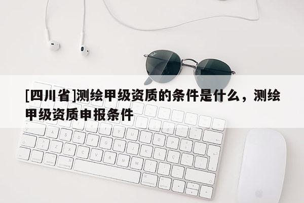 [四川省]测绘甲级资质的条件是什么，测绘甲级资质申报条件