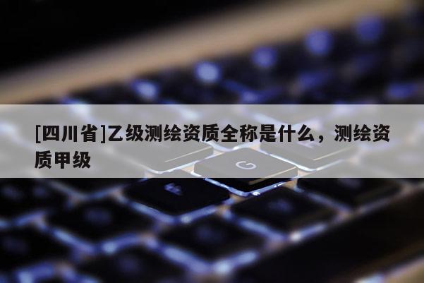 [四川省]乙级测绘资质全称是什么，测绘资质甲级