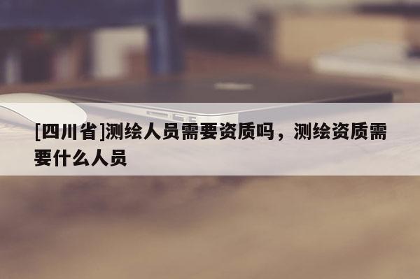[四川省]测绘人员需要资质吗，测绘资质需要什么人员