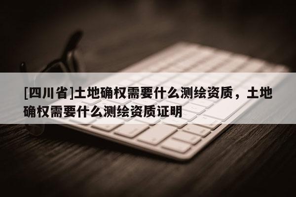 [四川省]土地确权需要什么测绘资质，土地确权需要什么测绘资质证明