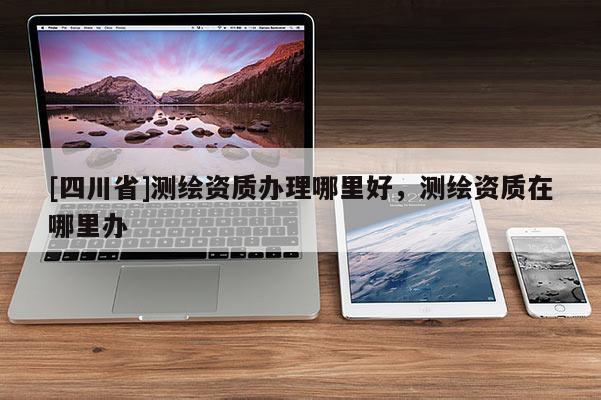 [四川省]测绘资质办理哪里好，测绘资质在哪里办