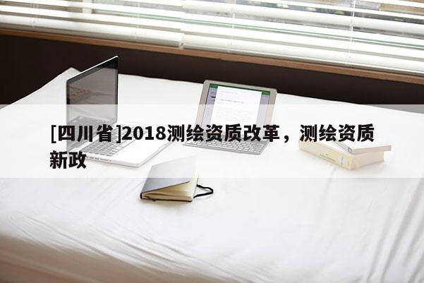[四川省]2018测绘资质改革，测绘资质新政