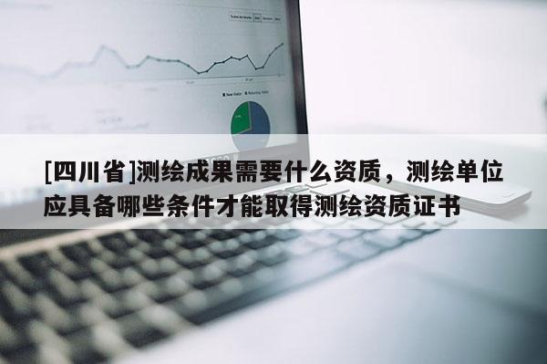 [四川省]测绘成果需要什么资质，测绘单位应具备哪些条件才能取得测绘资质证书