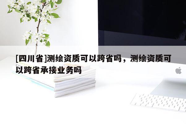 [四川省]测绘资质可以跨省吗，测绘资质可以跨省承接业务吗