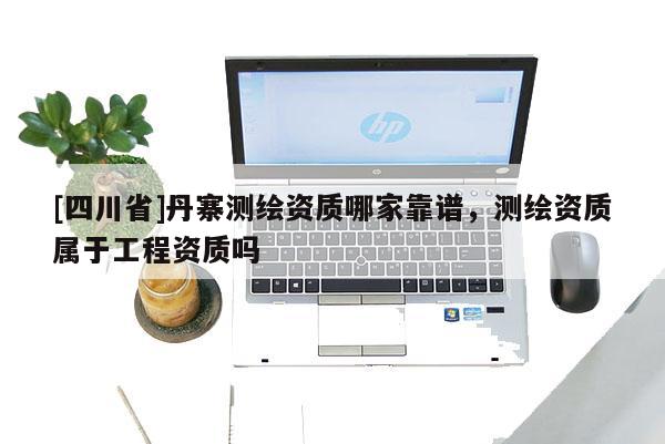 [四川省]丹寨测绘资质哪家靠谱，测绘资质属于工程资质吗