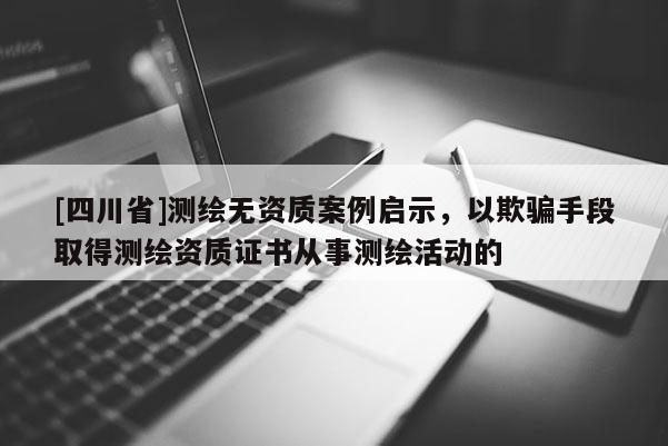 [四川省]测绘无资质案例启示，以欺骗手段取得测绘资质证书从事测绘活动的
