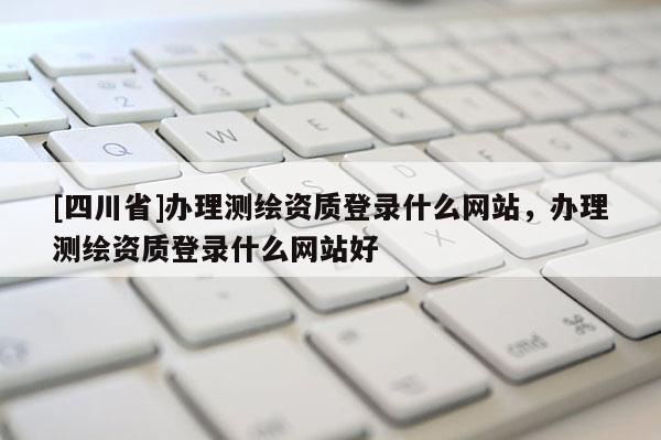 [四川省]办理测绘资质登录什么网站，办理测绘资质登录什么网站好