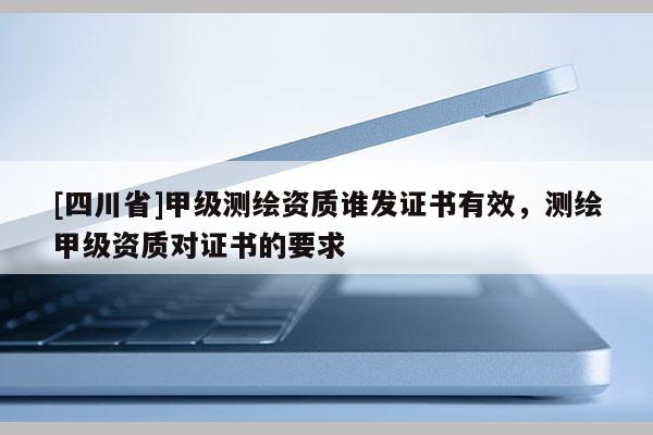 [四川省]甲级测绘资质谁发证书有效，测绘甲级资质对证书的要求