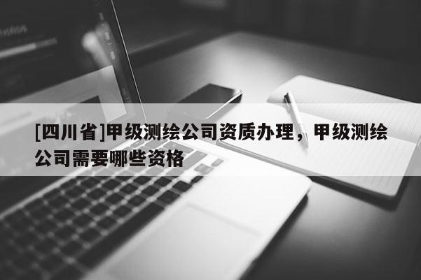 [四川省]甲级测绘公司资质办理，甲级测绘公司需要哪些资格