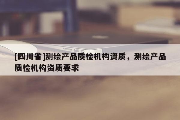 [四川省]测绘产品质检机构资质，测绘产品质检机构资质要求
