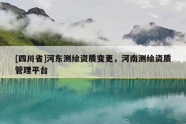 [四川省]河东测绘资质变更，河南测绘资质管理平台