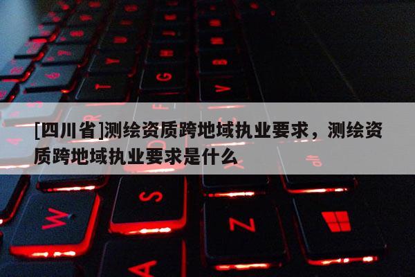 [四川省]测绘资质跨地域执业要求，测绘资质跨地域执业要求是什么