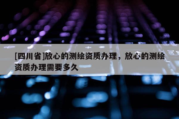[四川省]放心的测绘资质办理，放心的测绘资质办理需要多久