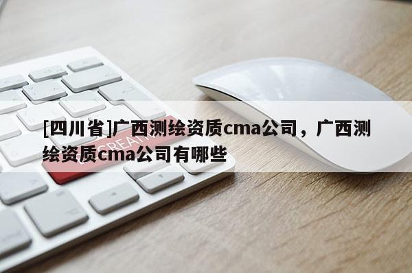[四川省]广西测绘资质cma公司，广西测绘资质cma公司有哪些