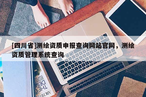 [四川省]测绘资质申报查询网站官网，测绘资质管理系统查询