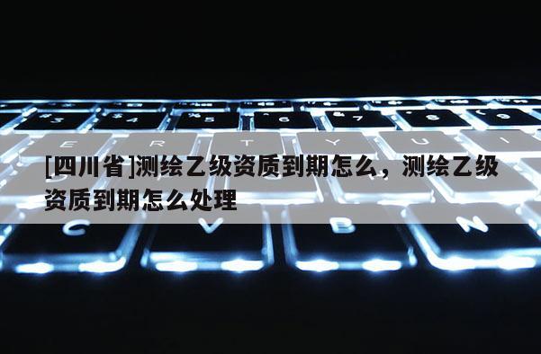 [四川省]测绘乙级资质到期怎么，测绘乙级资质到期怎么处理