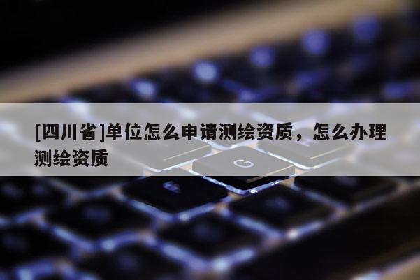[四川省]单位怎么申请测绘资质，怎么办理测绘资质