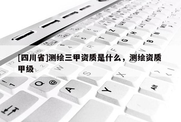 [四川省]测绘三甲资质是什么，测绘资质 甲级