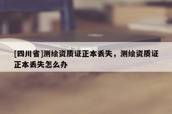 [四川省]测绘资质证正本丢失，测绘资质证正本丢失怎么办