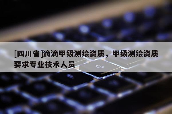 [四川省]滴滴甲级测绘资质，甲级测绘资质要求专业技术人员