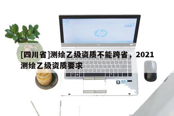 [四川省]测绘乙级资质不能跨省，2021测绘乙级资质要求