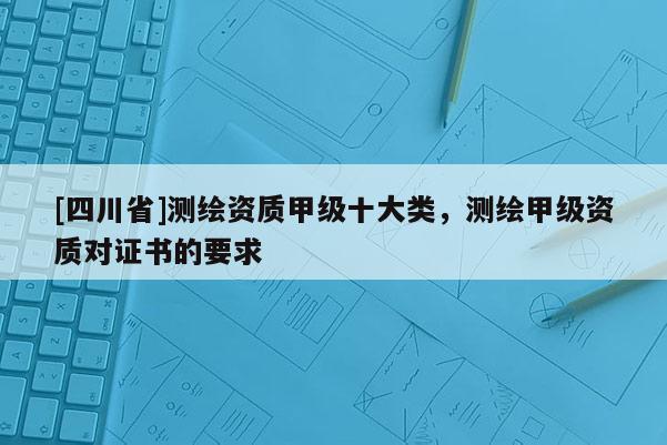 [四川省]测绘资质甲级十大类，测绘甲级资质对证书的要求