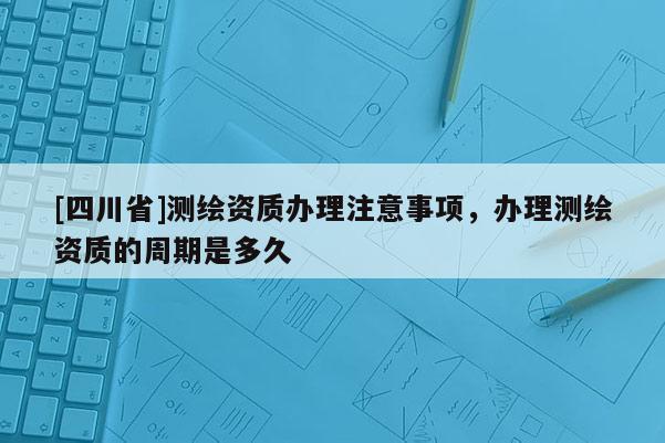 [四川省]测绘资质办理注意事项，办理测绘资质的周期是多久