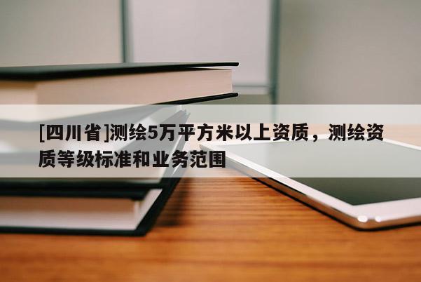 [四川省]测绘5万平方米以上资质，测绘资质等级标准和业务范围
