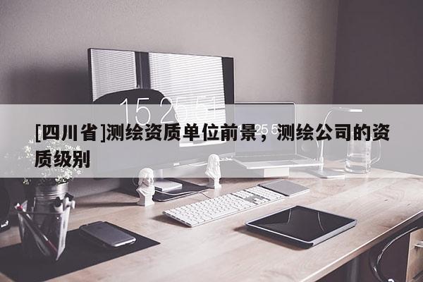 [四川省]测绘资质单位前景，测绘公司的资质级别